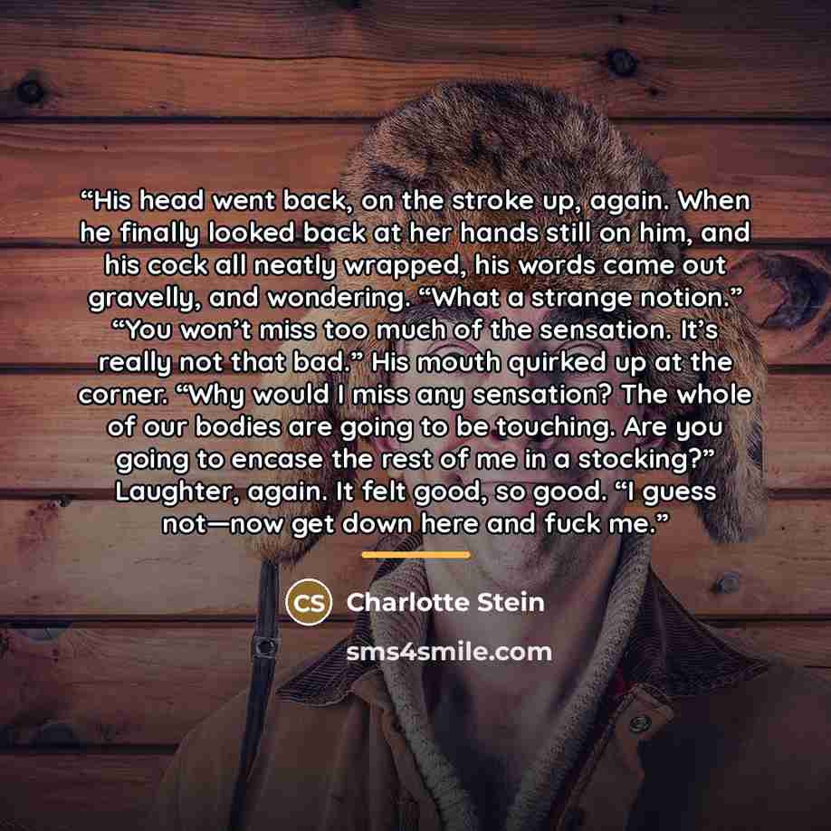 “His head went back, on the stroke up, again. When he finally looked back at her hands still on him, and his cock all neatly wrapped, his words came out gravelly, and wondering. “What a strange notion.” “You won’t miss too much of the sensation. It’s really not that bad.” His mouth quirked up at…” quote by Charlotte Stein