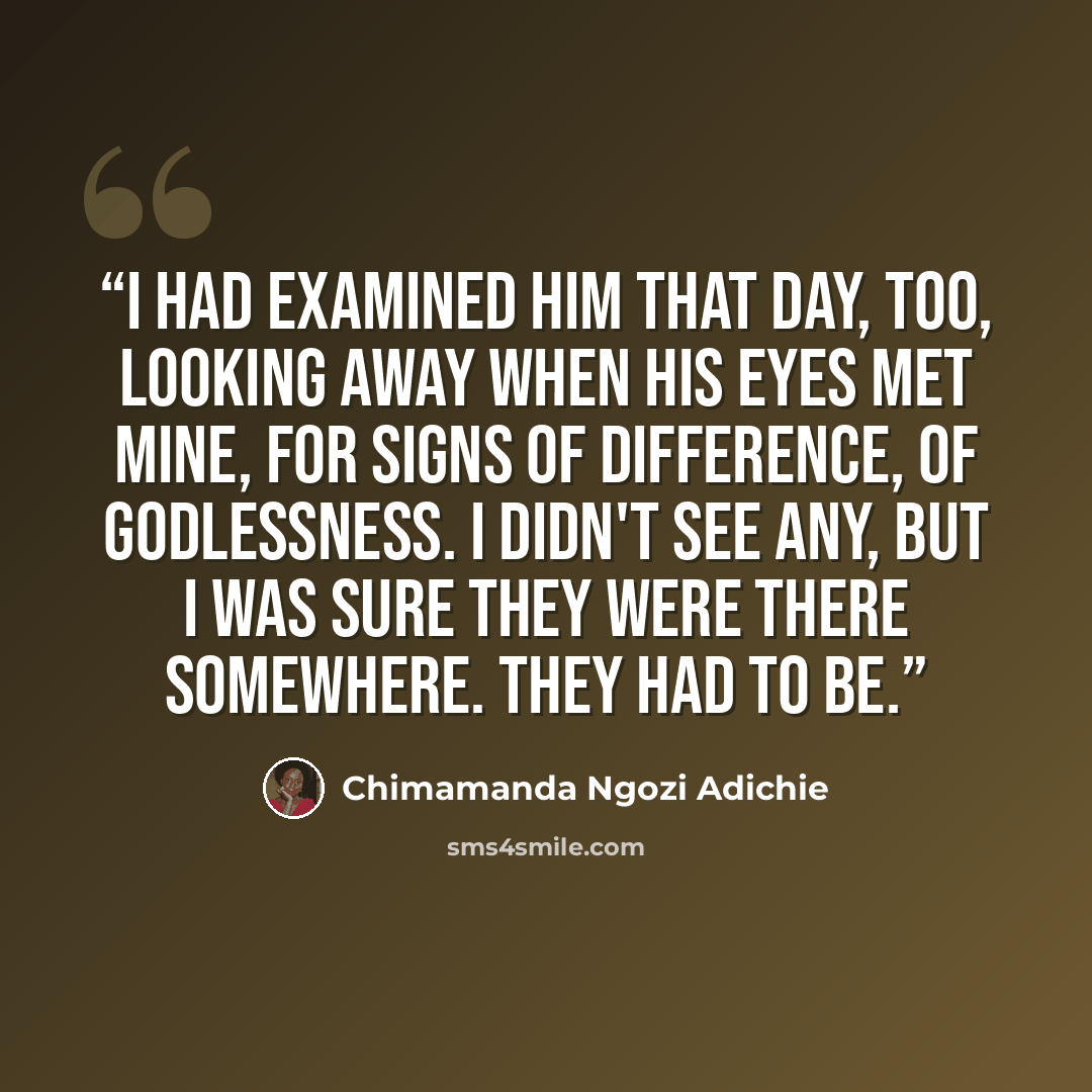 “I had examined him that day, too, looking away when his eyes met mine, for signs of difference, of godlessness. I didn't see any, but I was sure they were there somewhere. They had to be.” quote by Chimamanda Ngozi Adichie
