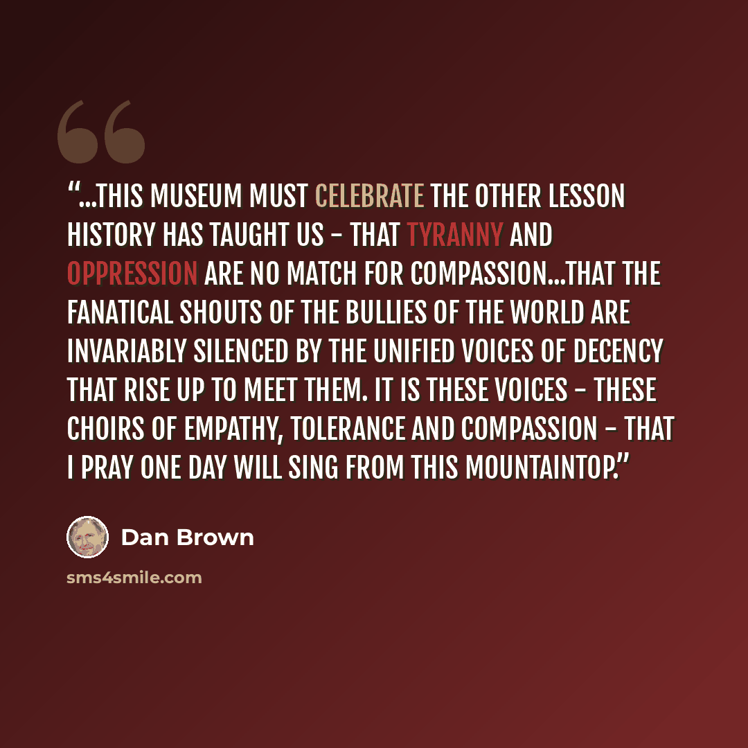“...this museum must celebrate the OTHER lesson history has taught us - that tyranny and oppression are no match for compassion...that the fanatical shouts of the bullies of the world are invariably silenced by the unified voices of decency that rise up to meet them. It is THESE voices - these…” quote by Dan Brown