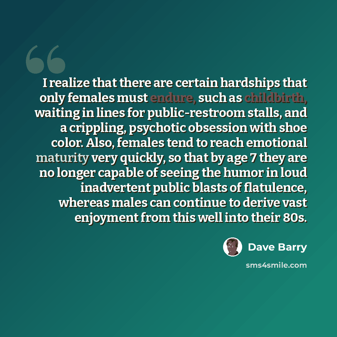 “I realize that there are certain hardships that only females must endure, such as childbirth, waiting in lines for public-restroom stalls, and a crippling, psychotic obsession with shoe color. Also, females tend to reach emotional maturity very quickly, so that by age 7 they are no longer capable…” quote by Dave Barry