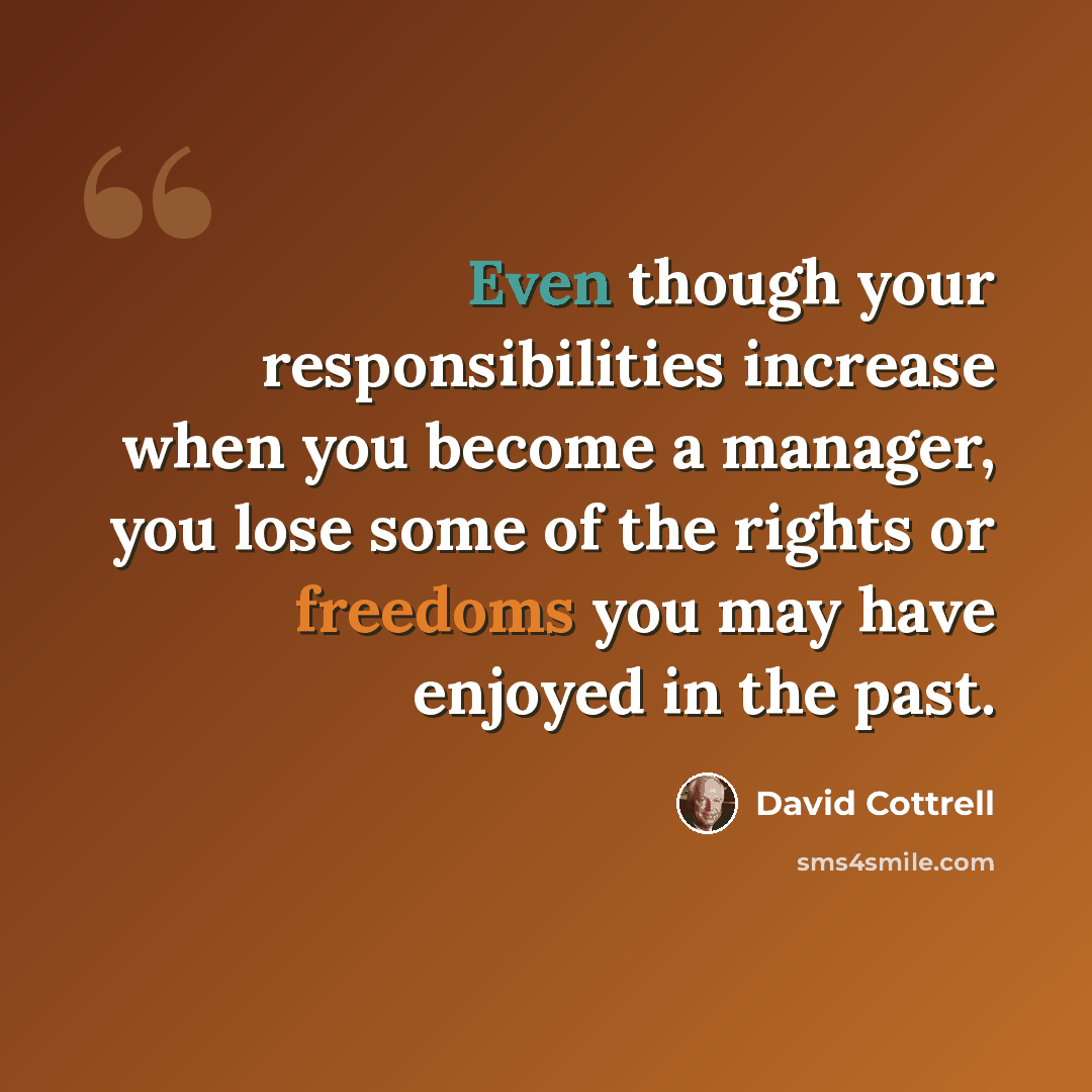 “Even though your responsibilities increase when you become a manager, you lose some of the rights or freedoms you may have enjoyed in the past.” quote by David Cottrell