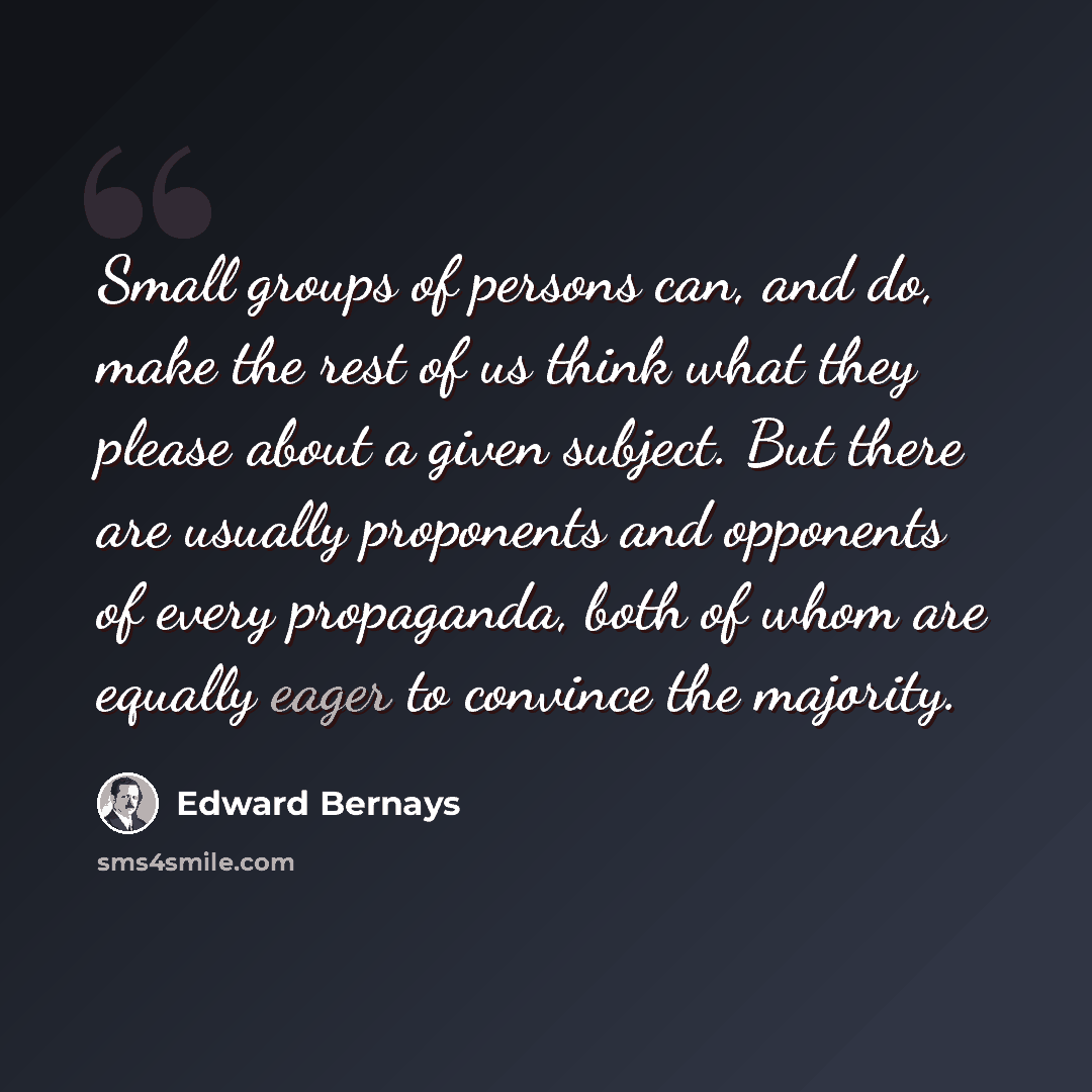 “Small groups of persons can, and do, make the rest of us think what they please about a given subject. But there are usually proponents and opponents of every propaganda, both of whom are equally eager to convince the majority.” quote by Edward Bernays