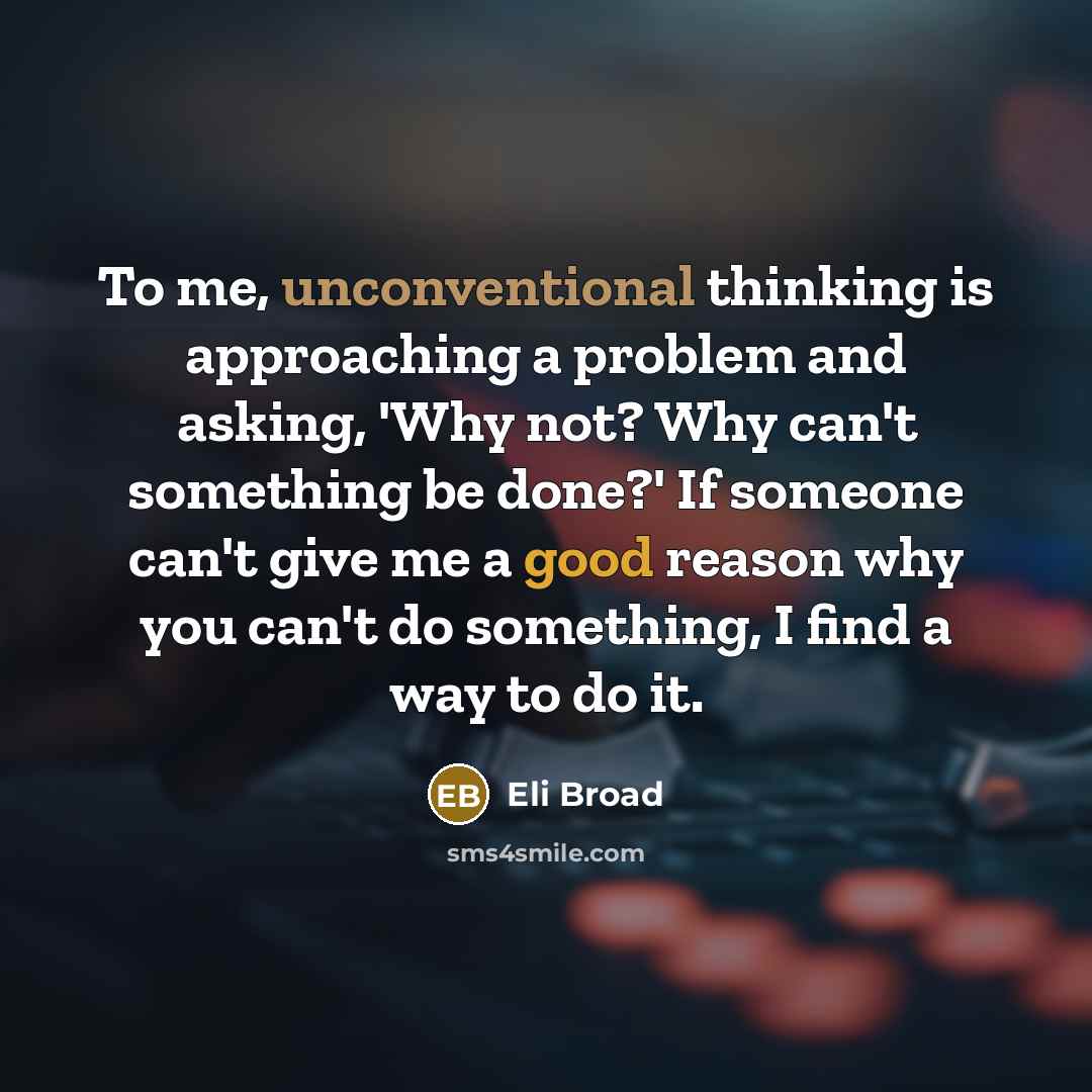 “To me, unconventional thinking is approaching a problem and asking, 'Why not? Why can't something be done?' If someone can't give me a good reason why you can't do something, I find a way to do it.” quote by Eli Broad