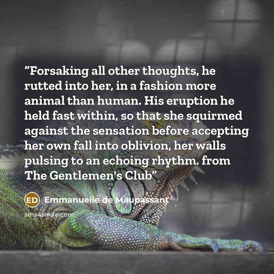 “Forsaking all other thoughts, he rutted into her, in a fashion more animal than human. His eruption he held fast within, so that she squirmed against the sensation before accepting her own fall into oblivion, her walls pulsing to an echoing rhythm. from The Gentlemen's Club” quote by Emmanuelle de Maupassant