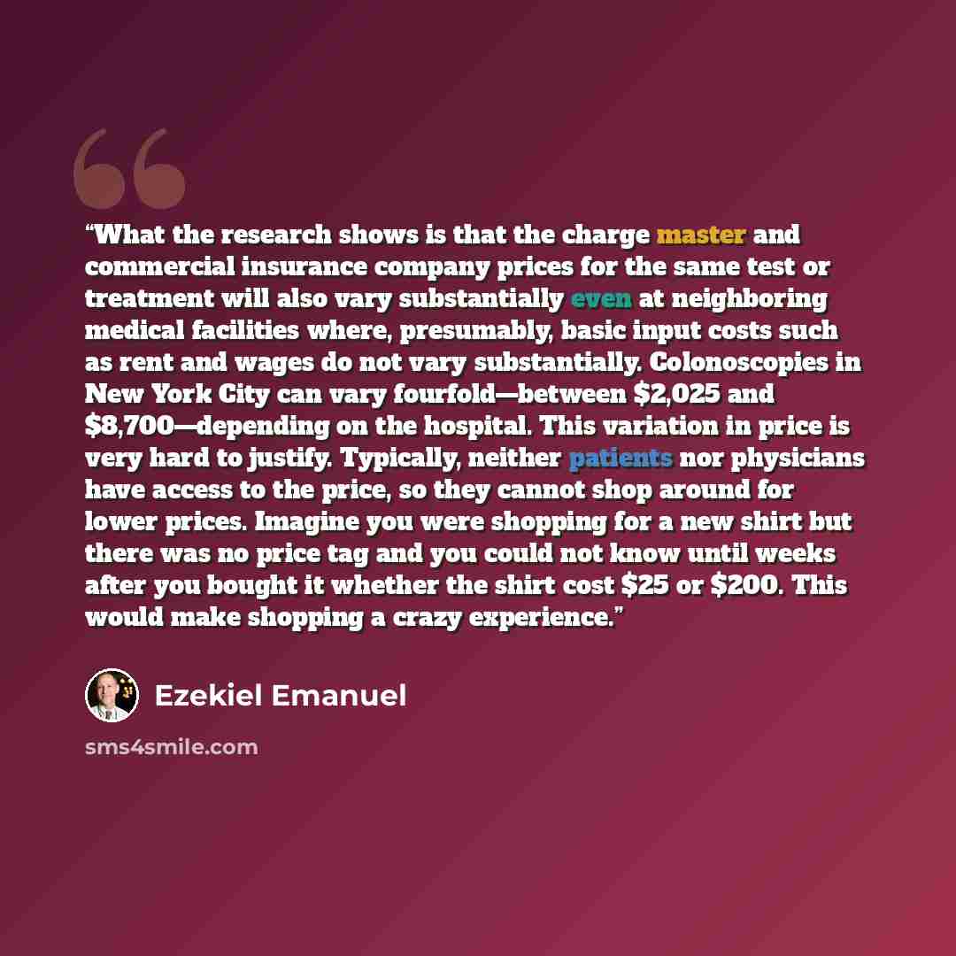 “What the research shows is that the charge master and commercial insurance company prices for the same test or treatment will also vary substantially even at neighboring medical facilities where, presumably, basic input costs such as rent and wages do not vary substantially. Colonoscopies in New…” quote by Ezekiel Emanuel