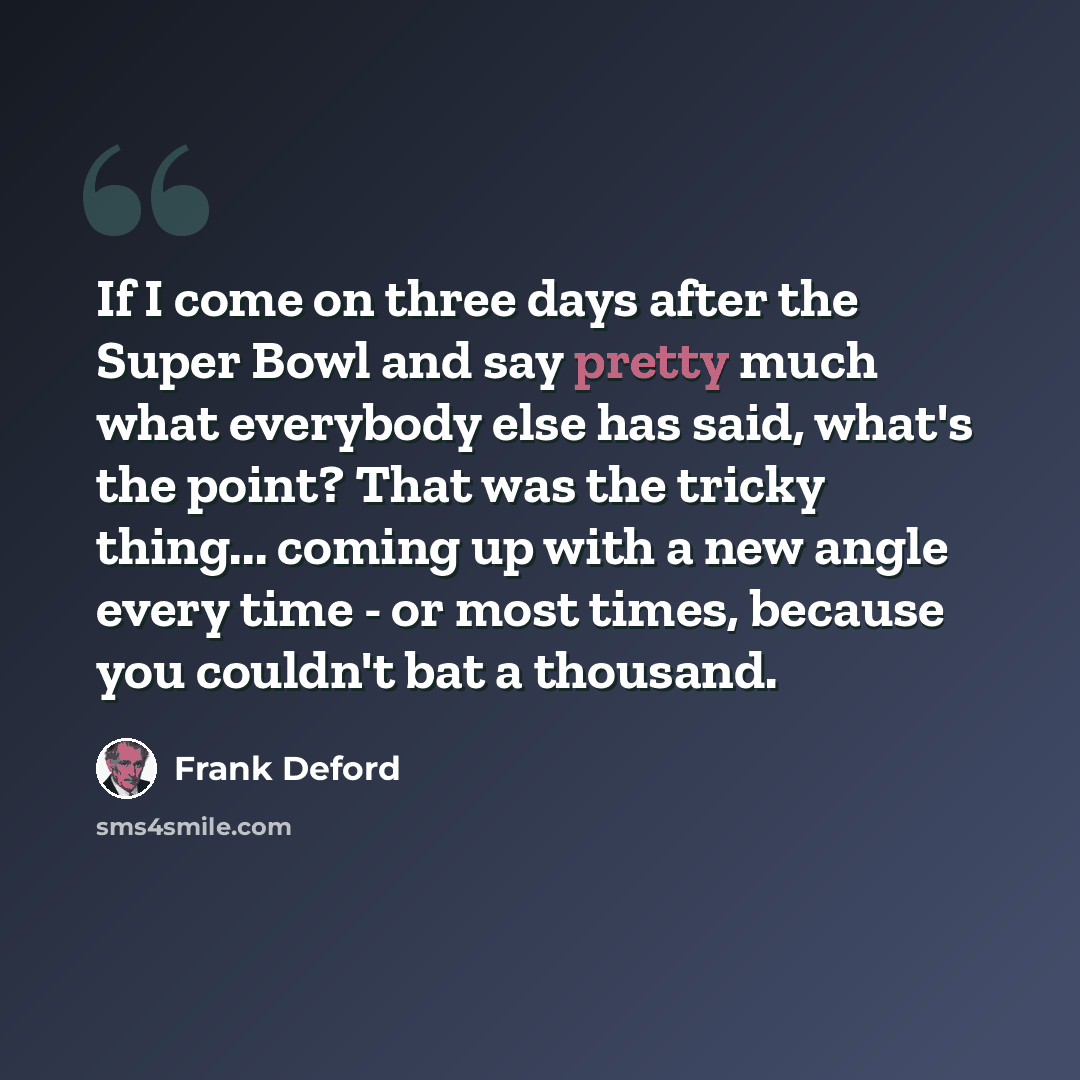 “If I come on three days after the Super Bowl and say pretty much what everybody else has said, what's the point? That was the tricky thing... coming up with a new angle every time - or most times, because you couldn't bat a thousand.” quote by Frank Deford