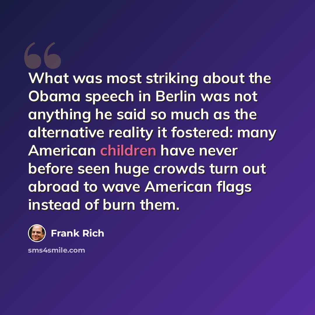 “What was most striking about the Obama speech in Berlin was not anything he said so much as the alternative reality it fostered: many American children have never before seen huge crowds turn out abroad to wave American flags instead of burn them.” quote by Frank Rich