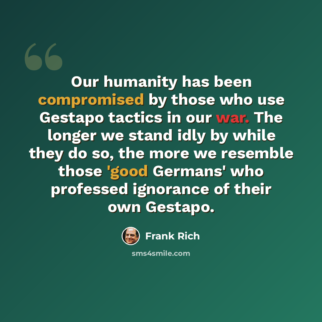 “Our humanity has been compromised by those who use Gestapo tactics in our war. The longer we stand idly by while they do so, the more we resemble those 'good Germans' who professed ignorance of their own Gestapo.” quote by Frank Rich