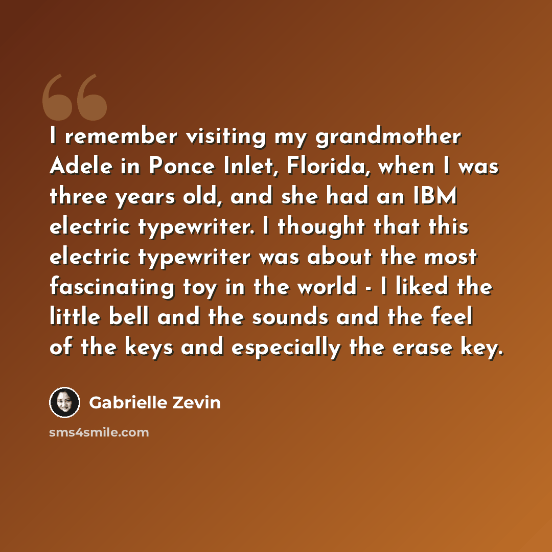 “I remember visiting my grandmother Adele in Ponce Inlet, Florida, when I was three years old, and she had an IBM electric typewriter. I thought that this electric typewriter was about the most fascinating toy in the world - I liked the little bell and the sounds and the feel of the keys and…” quote by Gabrielle Zevin