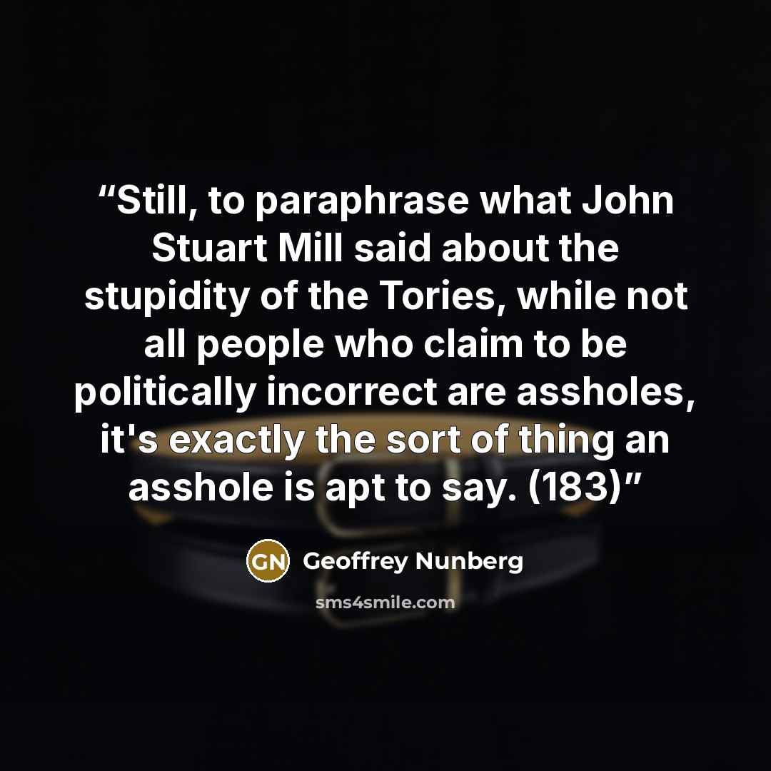 “Still, to paraphrase what John Stuart Mill said about the stupidity of the Tories, while not all people who claim to be politically incorrect are assholes, it's exactly the sort of thing an asshole is apt to say. (183)” quote by Geoffrey Nunberg