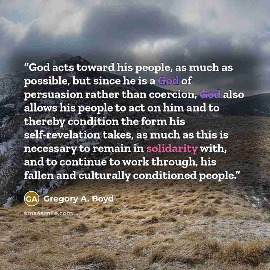 “God acts toward his people, as much as possible, but since he is a God of persuasion rather than coercion, God also allows his people to act on him and to thereby condition the form his self-revelation takes, as much as this is necessary to remain in solidarity with, and to continue to work…” quote by Gregory A. Boyd