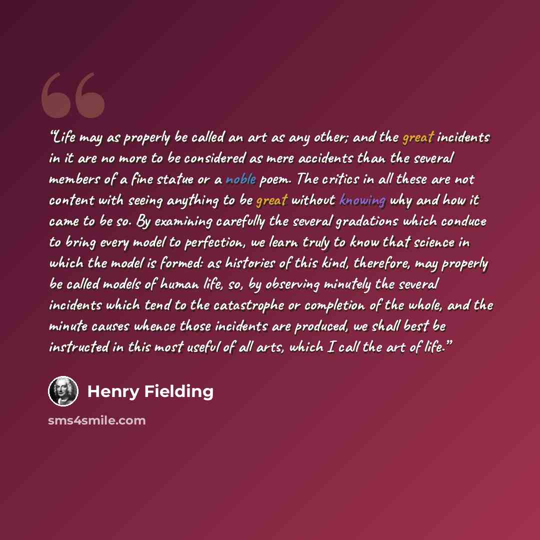 “Life may as properly be called an art as any other; and the great incidents in it are no more to be considered as mere accidents than the several members of a fine statue or a noble poem. The critics in all these are not content with seeing anything to be great without knowing why and how it came…” quote by Henry Fielding