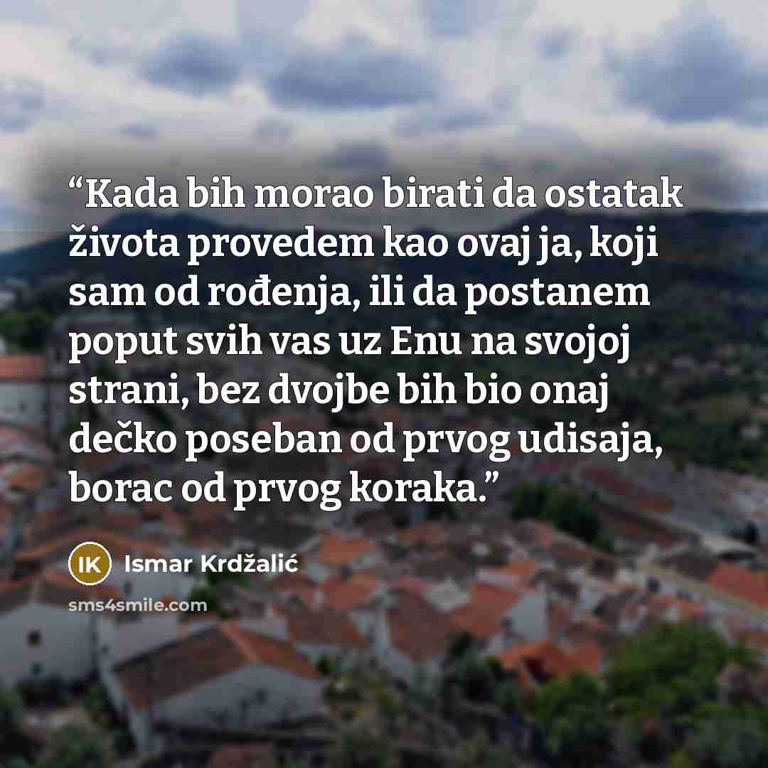 “Kada bih morao birati da ostatak života provedem kao ovaj ja, koji sam od rođenja, ili da postanem poput svih vas uz Enu na svojoj strani, bez dvojbe bih bio onaj dečko poseban od prvog udisaja, borac od prvog koraka.” quote by Ismar Krdžalić