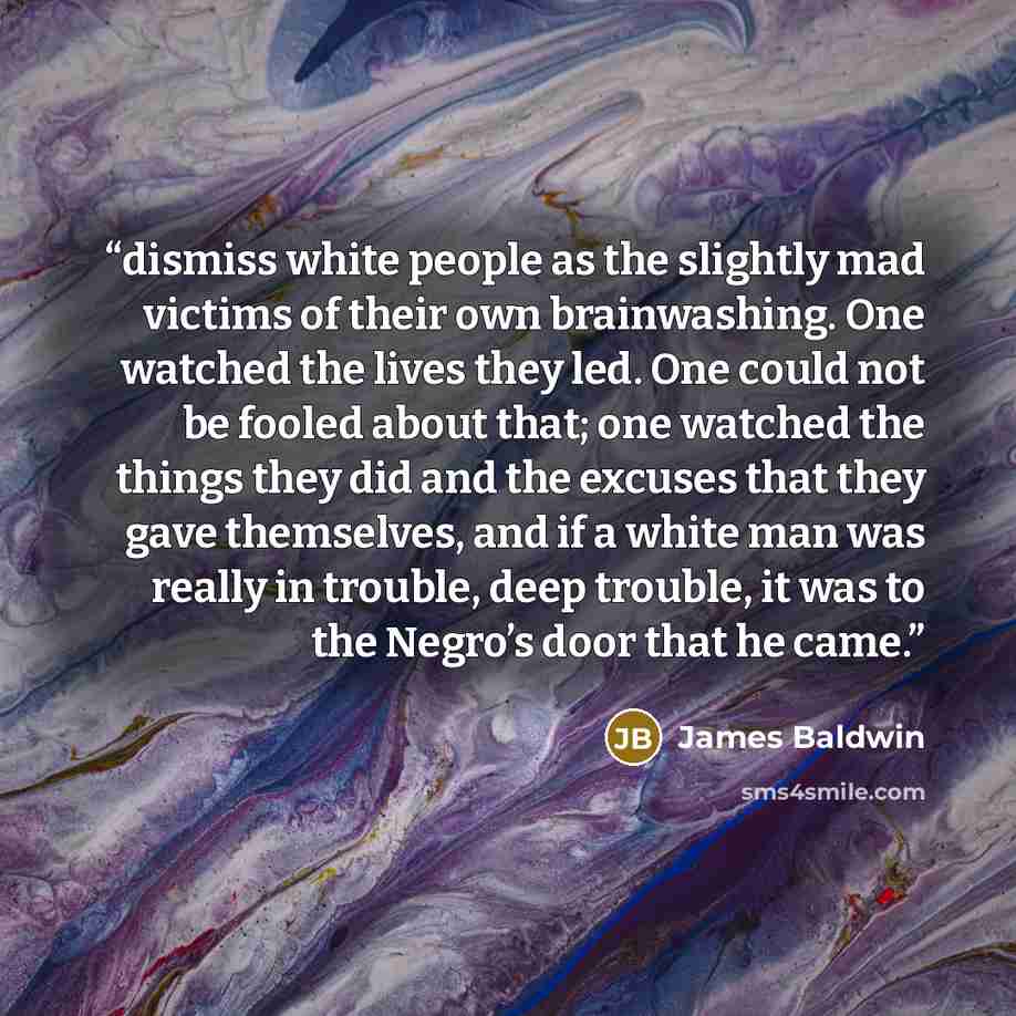 “dismiss white people as the slightly mad victims of their own brainwashing. One watched the lives they led. One could not be fooled about that; one watched the things they did and the excuses that they gave themselves, and if a white man was really in trouble, deep trouble, it was to the Negro’s…” quote by James Baldwin