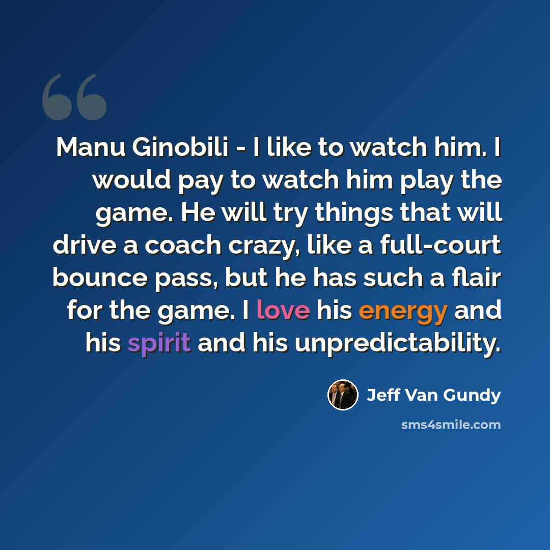“Manu Ginobili - I like to watch him. I would pay to watch him play the game. He will try things that will drive a coach crazy, like a full-court bounce pass, but he has such a flair for the game. I love his energy and his spirit and his unpredictability.” quote by Jeff Van Gundy