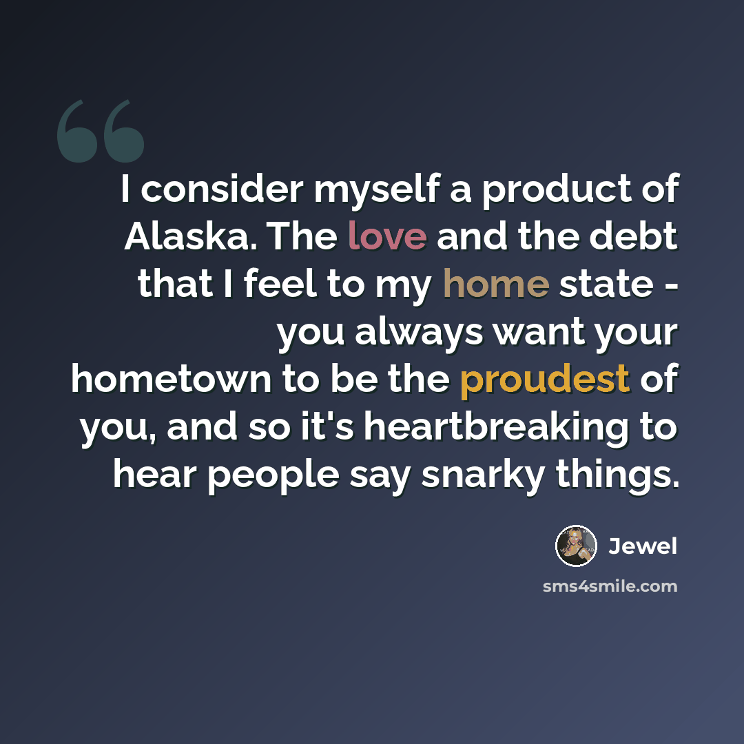 “I consider myself a product of Alaska. The love and the debt that I feel to my home state - you always want your hometown to be the proudest of you, and so it's heartbreaking to hear people say snarky things.” quote by Jewel