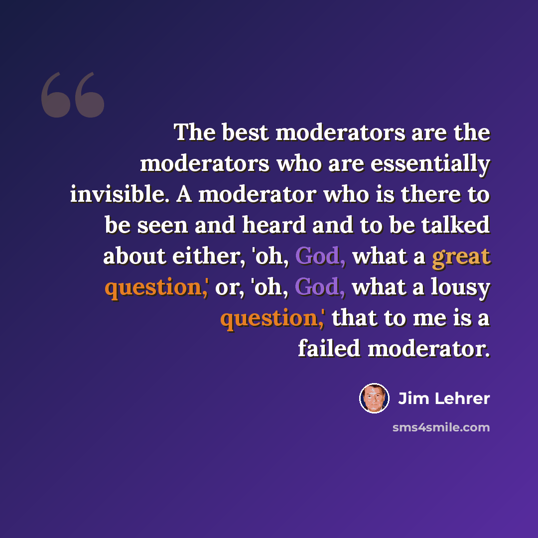 “The best moderators are the moderators who are essentially invisible. A moderator who is there to be seen and heard and to be talked about either, 'oh, God, what a great question,' or, 'oh, God, what a lousy question,' that to me is a failed moderator.” quote by Jim Lehrer