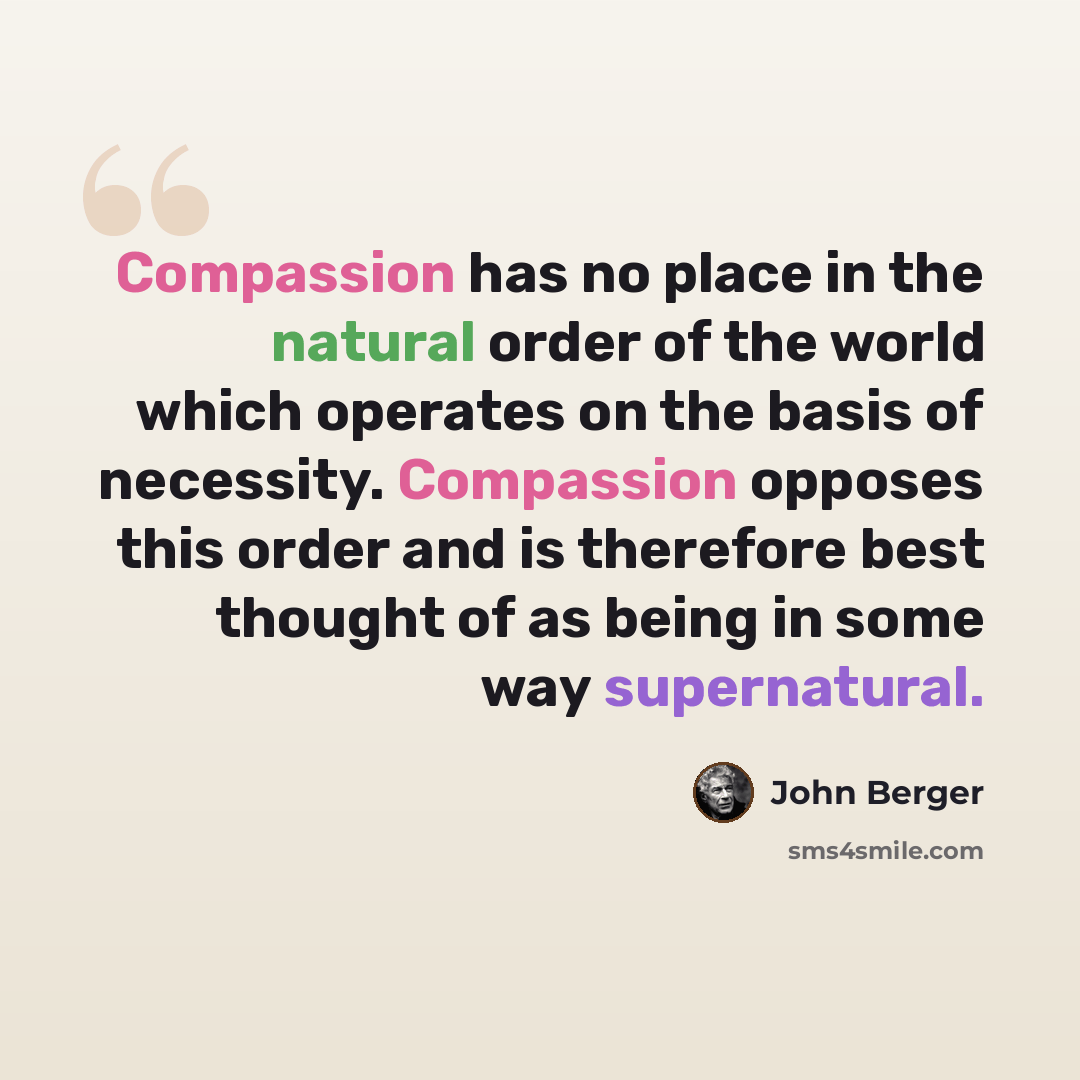 “Compassion has no place in the natural order of the world which operates on the basis of necessity. Compassion opposes this order and is therefore best thought of as being in some way supernatural.” quote by John Berger