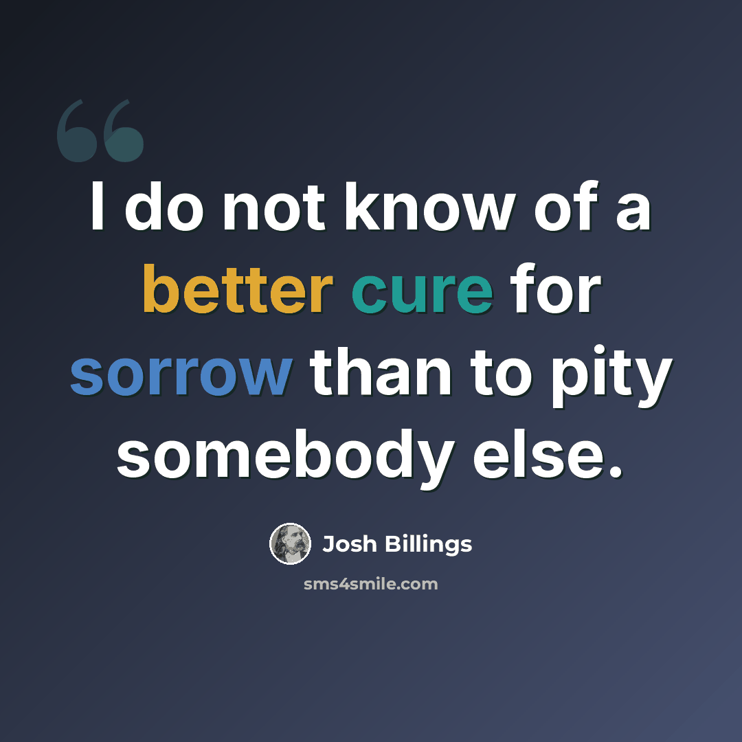 “I do not know of a better cure for sorrow than to pity somebody else.” quote by Josh Billings
