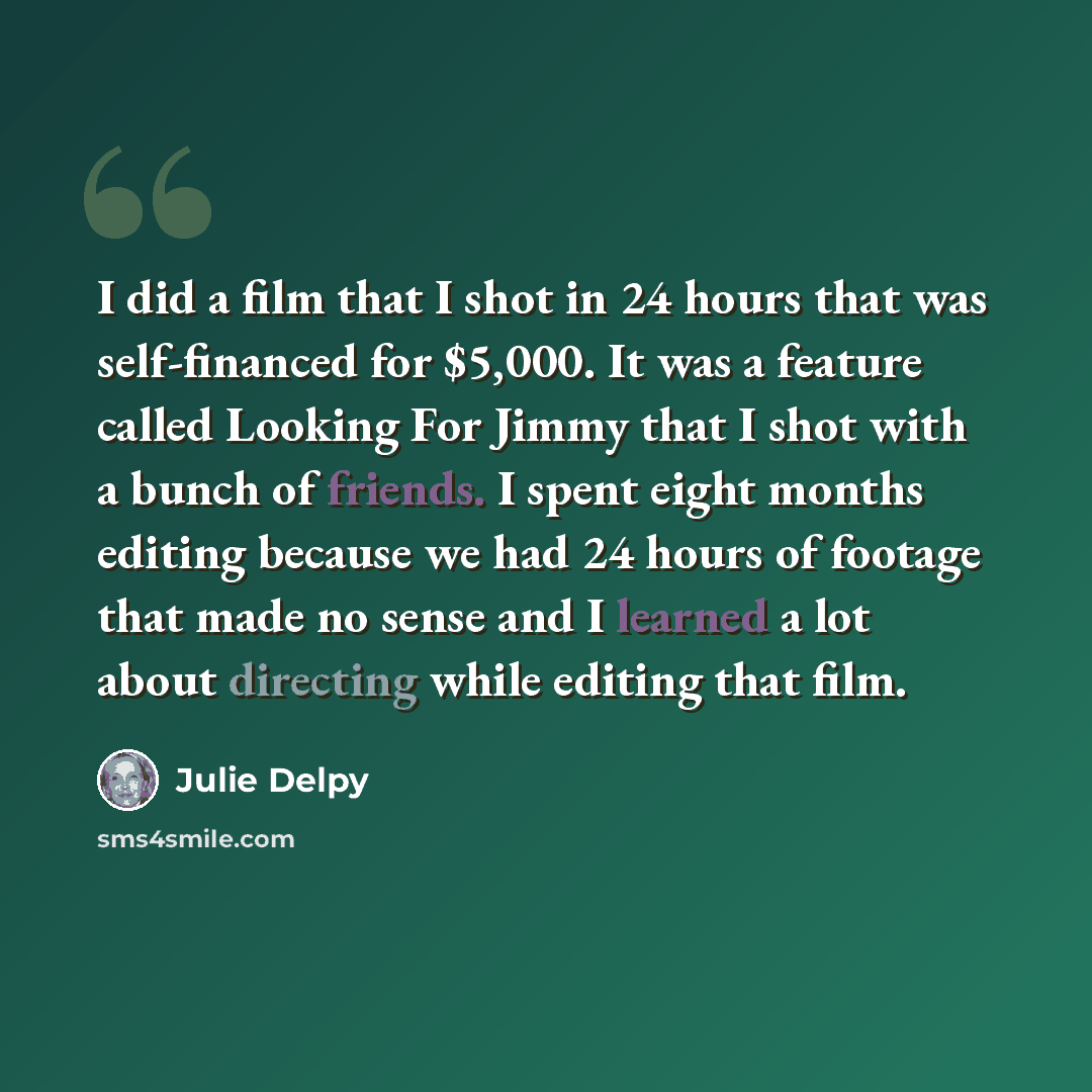 “I did a film that I shot in 24 hours that was self-financed for $5,000. It was a feature called Looking For Jimmy that I shot with a bunch of friends. I spent eight months editing because we had 24 hours of footage that made no sense and I learned a lot about directing while editing that film.” quote by Julie Delpy