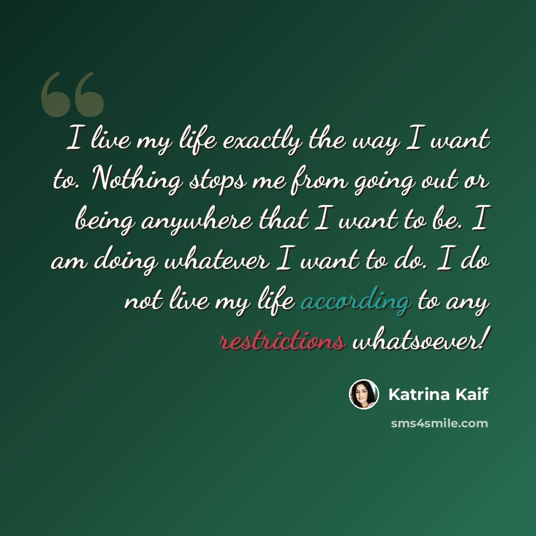 “I live my life exactly the way I want to. Nothing stops me from going out or being anywhere that I want to be. I am doing whatever I want to do. I do not live my life according to any restrictions whatsoever!” quote by Katrina Kaif