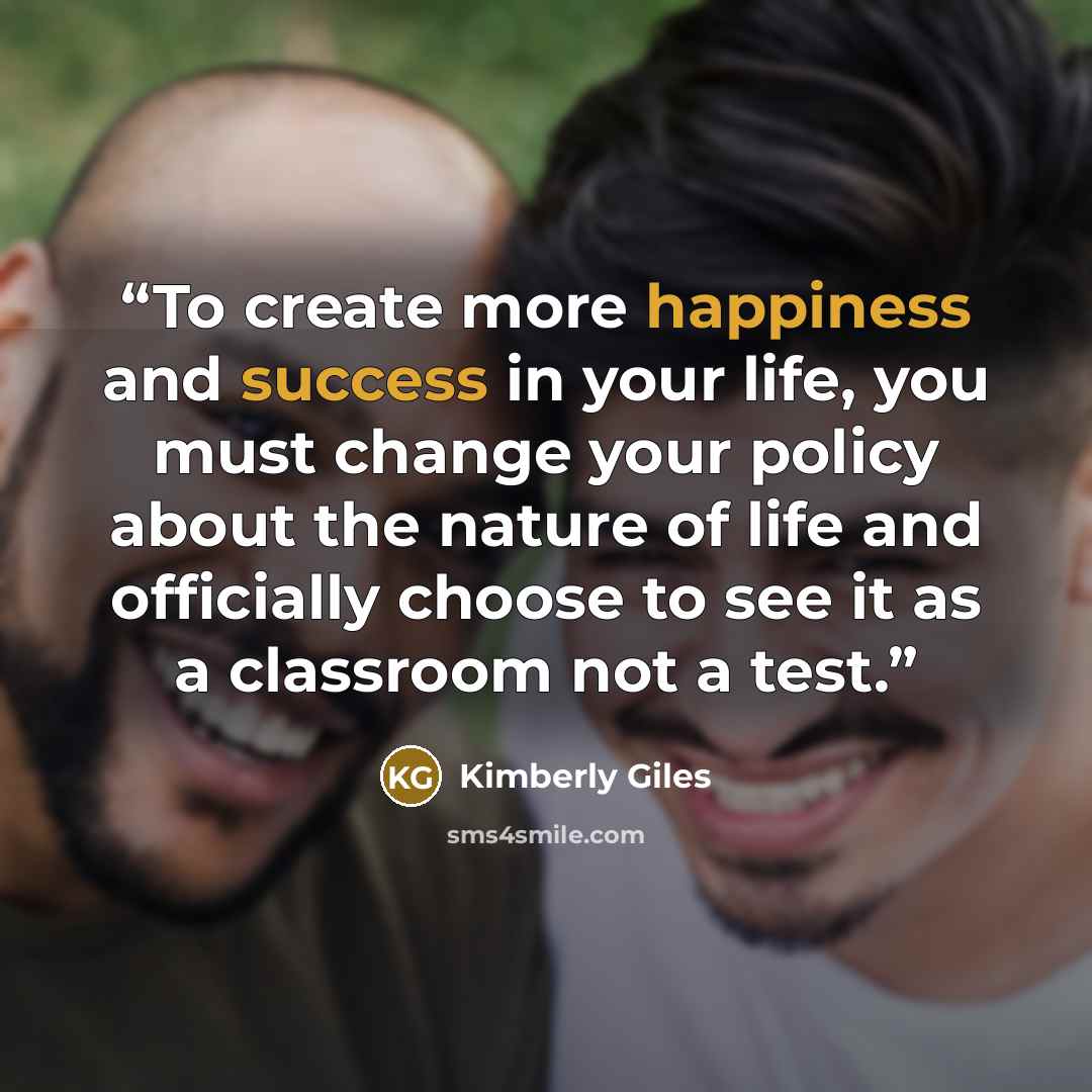 “To create more happiness and success in your life, you must change your policy about the nature of life and officially choose to see it as a classroom not a test.” quote by Kimberly Giles