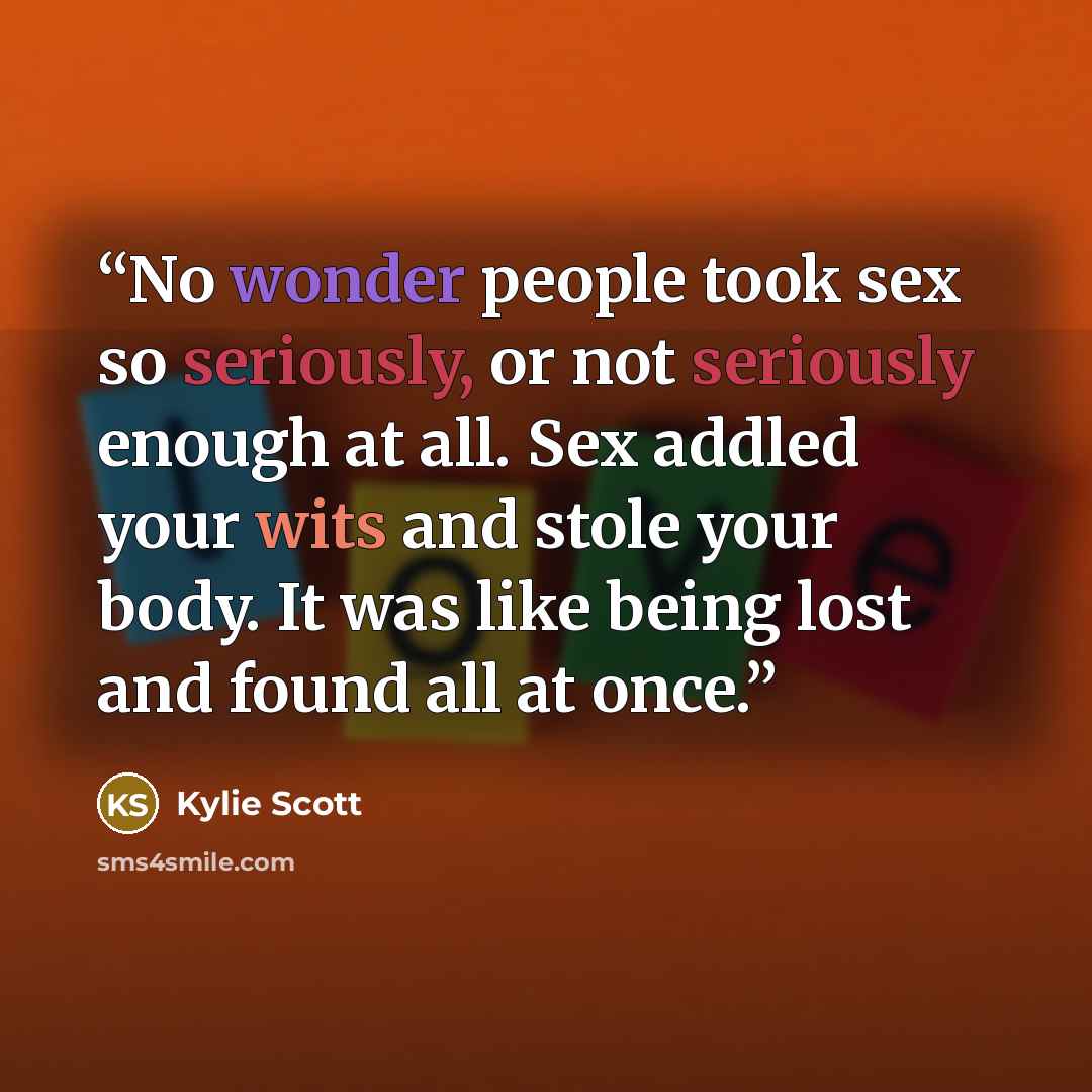“No wonder people took sex so seriously, or not seriously enough at all. Sex addled your wits and stole your body. It was like being lost and found all at once.” quote by Kylie Scott