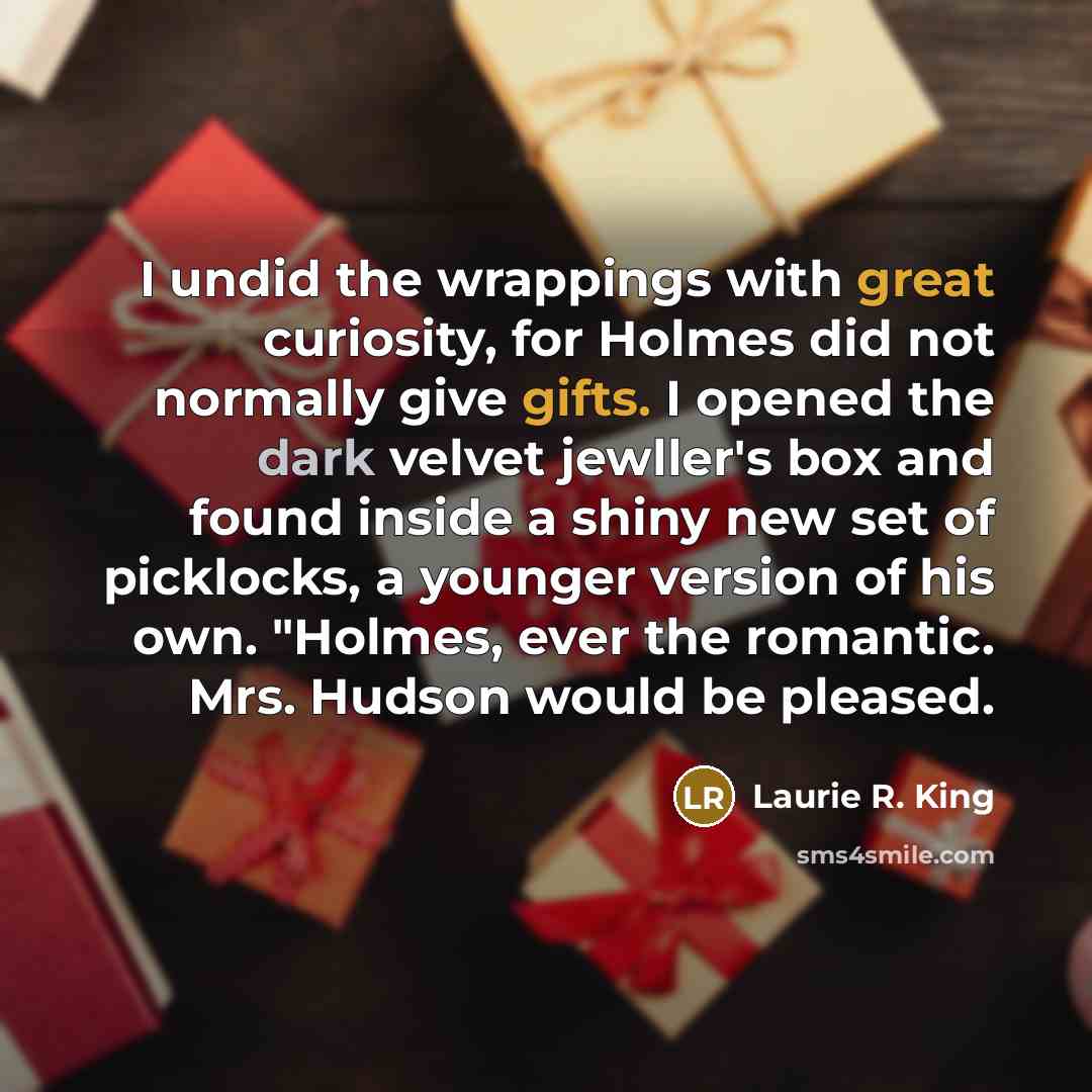 “I undid the wrappings with great curiosity, for Holmes did not normally give gifts. I opened the dark velvet jewller's box and found inside a shiny new set of picklocks, a younger version of his own. "Holmes, ever the romantic. Mrs. Hudson would be pleased.” quote by Laurie R. King