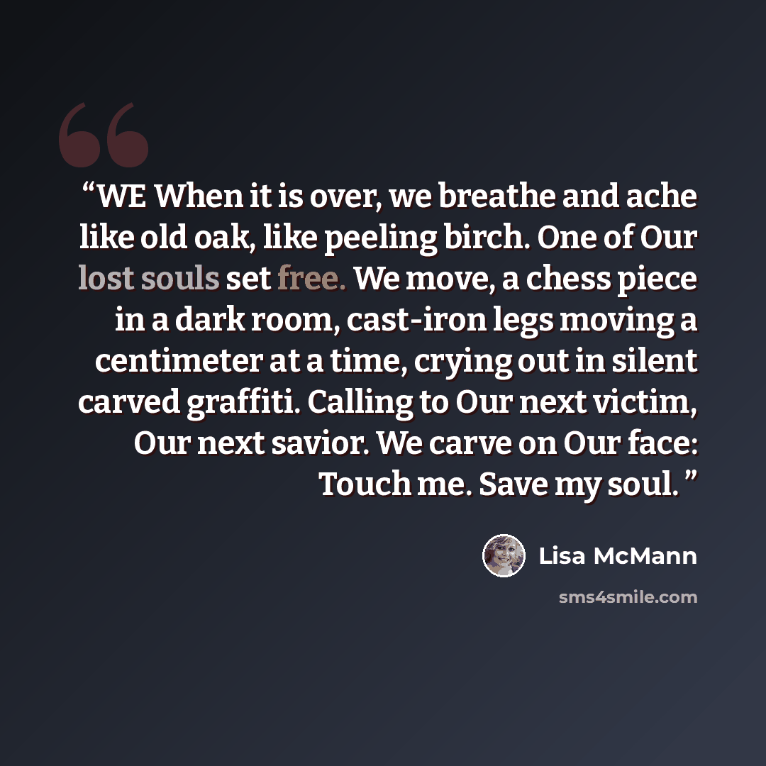 “WE When it is over, we breathe and ache like old oak, like peeling birch. One of Our lost souls set free. We move, a chess piece in a dark room, cast-iron legs moving a centimeter at a time, crying out in silent carved graffiti. Calling to Our next victim, Our next savior. We carve on Our face…” quote by Lisa McMann