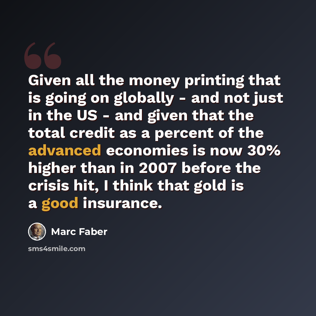 “Given all the money printing that is going on globally - and not just in the US - and given that the total credit as a percent of the advanced economies is now 30% higher than in 2007 before the crisis hit, I think that gold is a good insurance.” quote by Marc Faber
