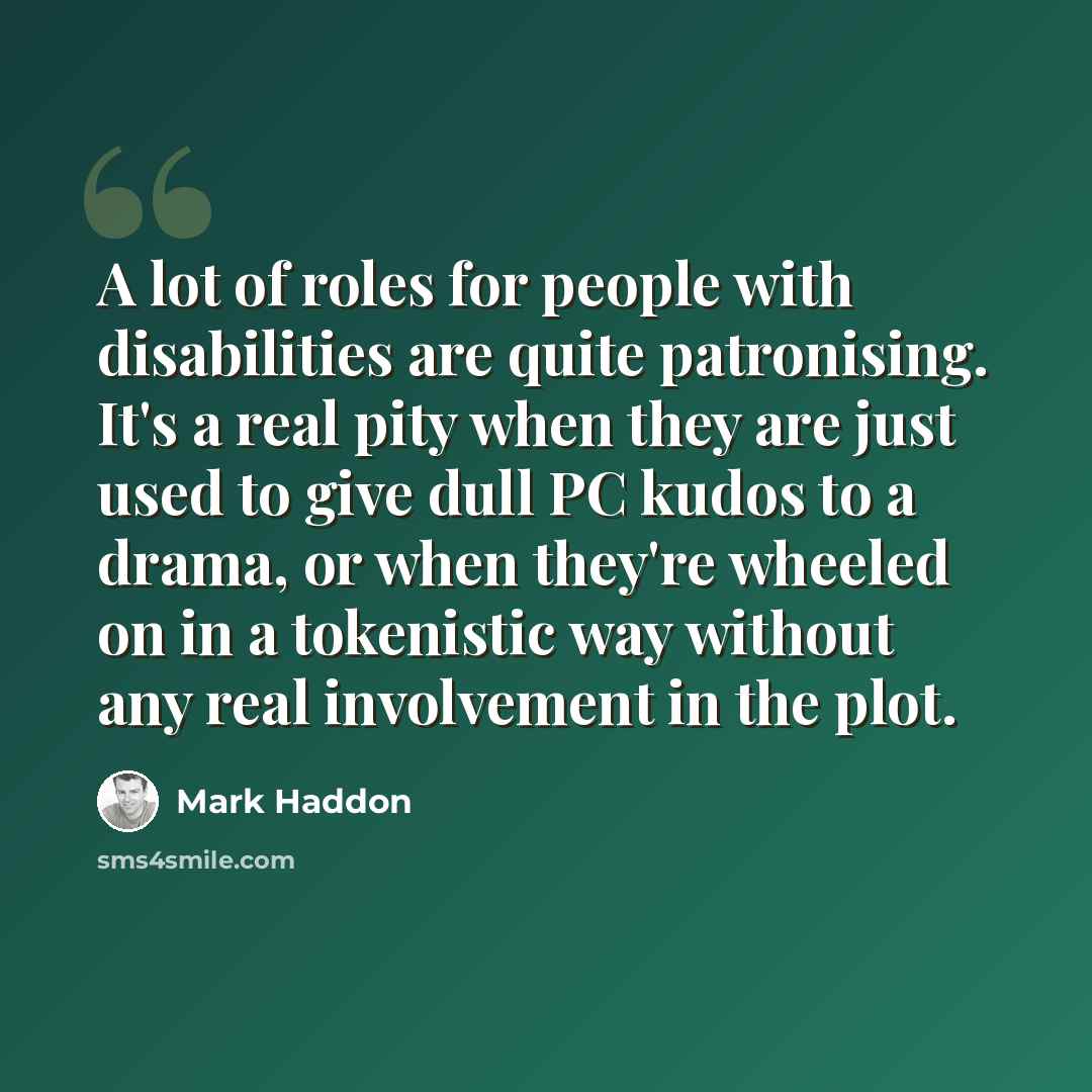 “A lot of roles for people with disabilities are quite patronising. It's a real pity when they are just used to give dull PC kudos to a drama, or when they're wheeled on in a tokenistic way without any real involvement in the plot.” quote by Mark Haddon