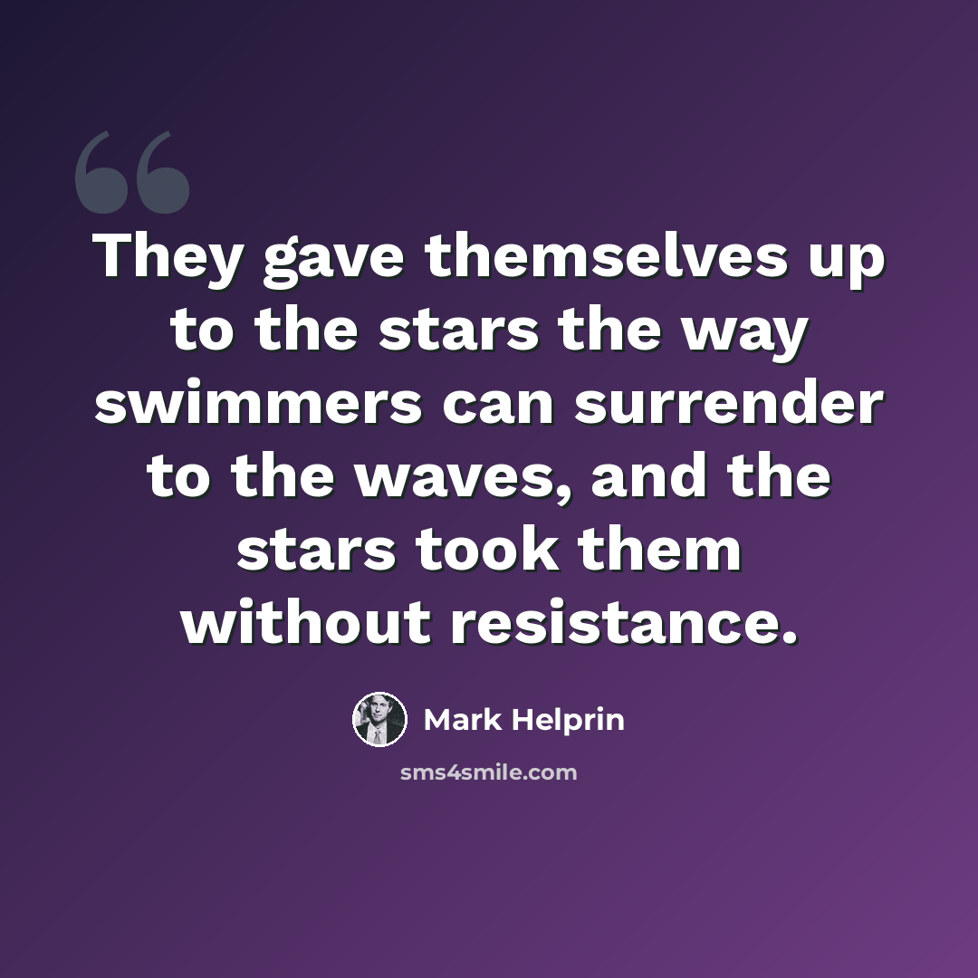 “They gave themselves up to the stars the way swimmers can surrender to the waves, and the stars took them without resistance.” quote by Mark Helprin