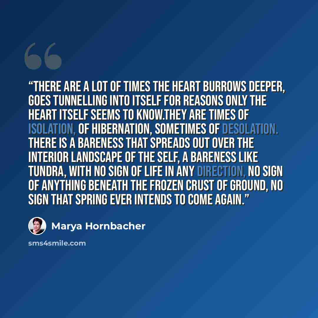 “There are a lot of times the heart burrows deeper, goes tunnelling into itself for reasons only the heart itself seems to know.They are times of isolation, of hibernation, sometimes of desolation. There is a bareness that spreads out over the interior landscape of the self, a bareness like tundra…” quote by Marya Hornbacher