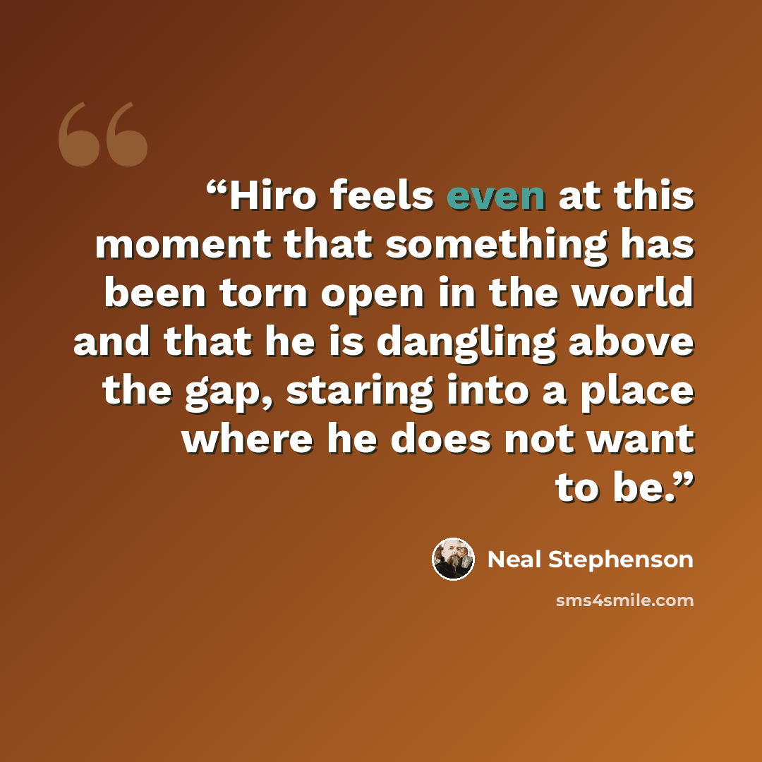 “Hiro feels even at this moment that something has been torn open in the world and that he is dangling above the gap, staring into a place where he does not want to be.” quote by Neal Stephenson