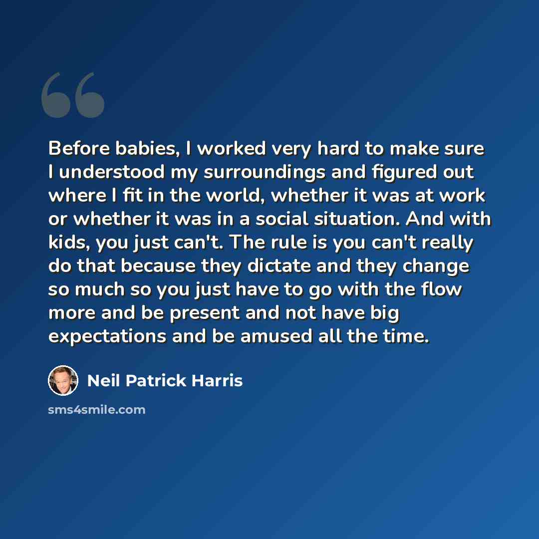 “Before babies, I worked very hard to make sure I understood my surroundings and figured out where I fit in the world, whether it was at work or whether it was in a social situation. And with kids, you just can't. The rule is you can't really do that because they dictate and they change so much so…” quote by Neil Patrick Harris