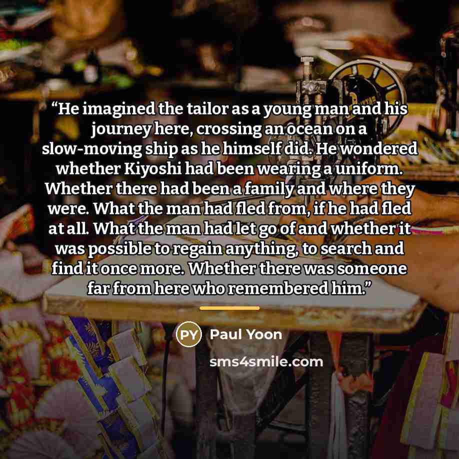 “He imagined the tailor as a young man and his journey here, crossing an ocean on a slow-moving ship as he himself did. He wondered whether Kiyoshi had been wearing a uniform. Whether there had been a family and where they were. What the man had fled from, if he had fled at all. What the man had…” quote by Paul Yoon