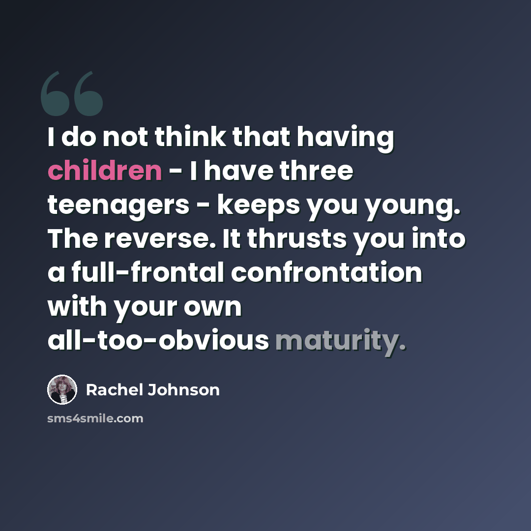“I do not think that having children - I have three teenagers - keeps you young. The reverse. It thrusts you into a full-frontal confrontation with your own all-too-obvious maturity.” quote by Rachel Johnson
