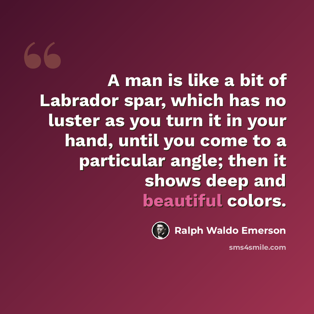 “A man is like a bit of Labrador spar, which has no luster as you turn it in your hand, until you come to a particular angle; then it shows deep and beautiful colors.” quote by Ralph Waldo Emerson