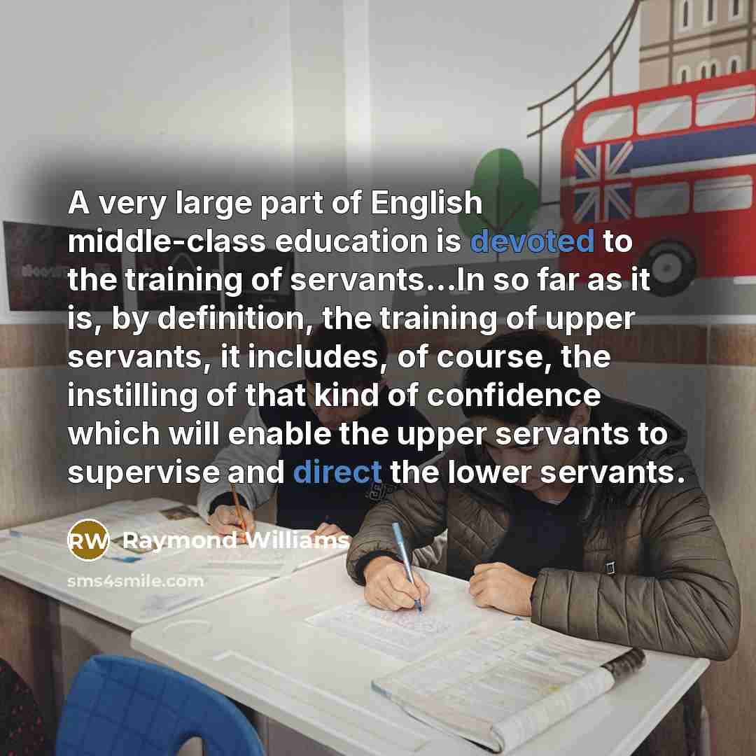 “A very large part of English middle-class education is devoted to the training of servants...In so far as it is, by definition, the training of upper servants, it includes, of course, the instilling of that kind of confidence which will enable the upper servants to supervise and direct the lower…” quote by Raymond Williams