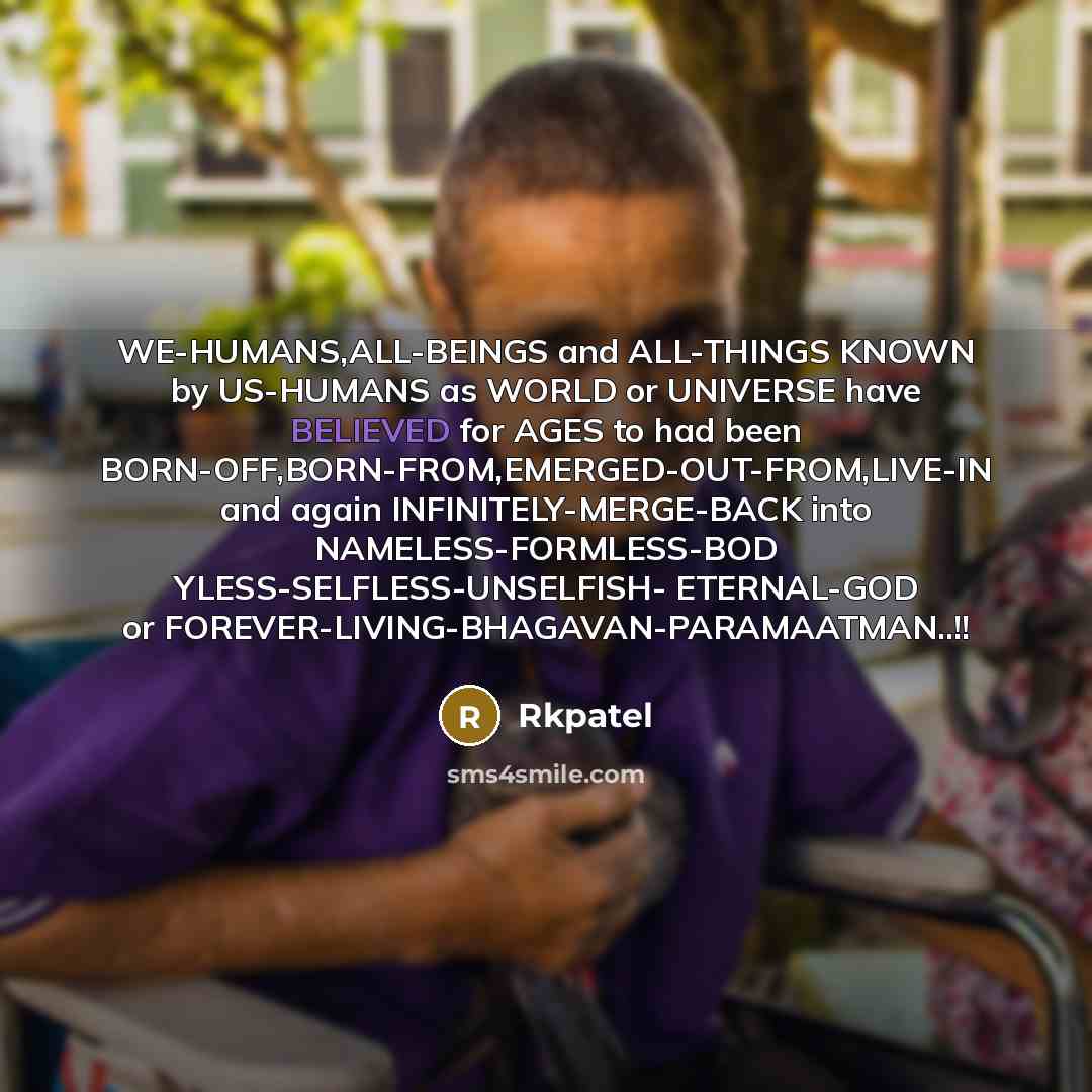 “WE-HUMANS,ALL-BEINGS and ALL-THINGS KNOWN by US-HUMANS as WORLD or UNIVERSE have BELIEVED for AGES to had been BORN-OFF,BORN-FROM,EMERGED-OUT-FROM,LIVE-IN and again INFINITELY-MERGE-BACK into NAMELESS-FORMLESS-BOD YLESS-SELFLESS-UNSELFISH- ETERNAL-GOD or FOREVER-LIVING-BHAGAVAN-PARAMAATMAN..!!” quote by Rkpatel