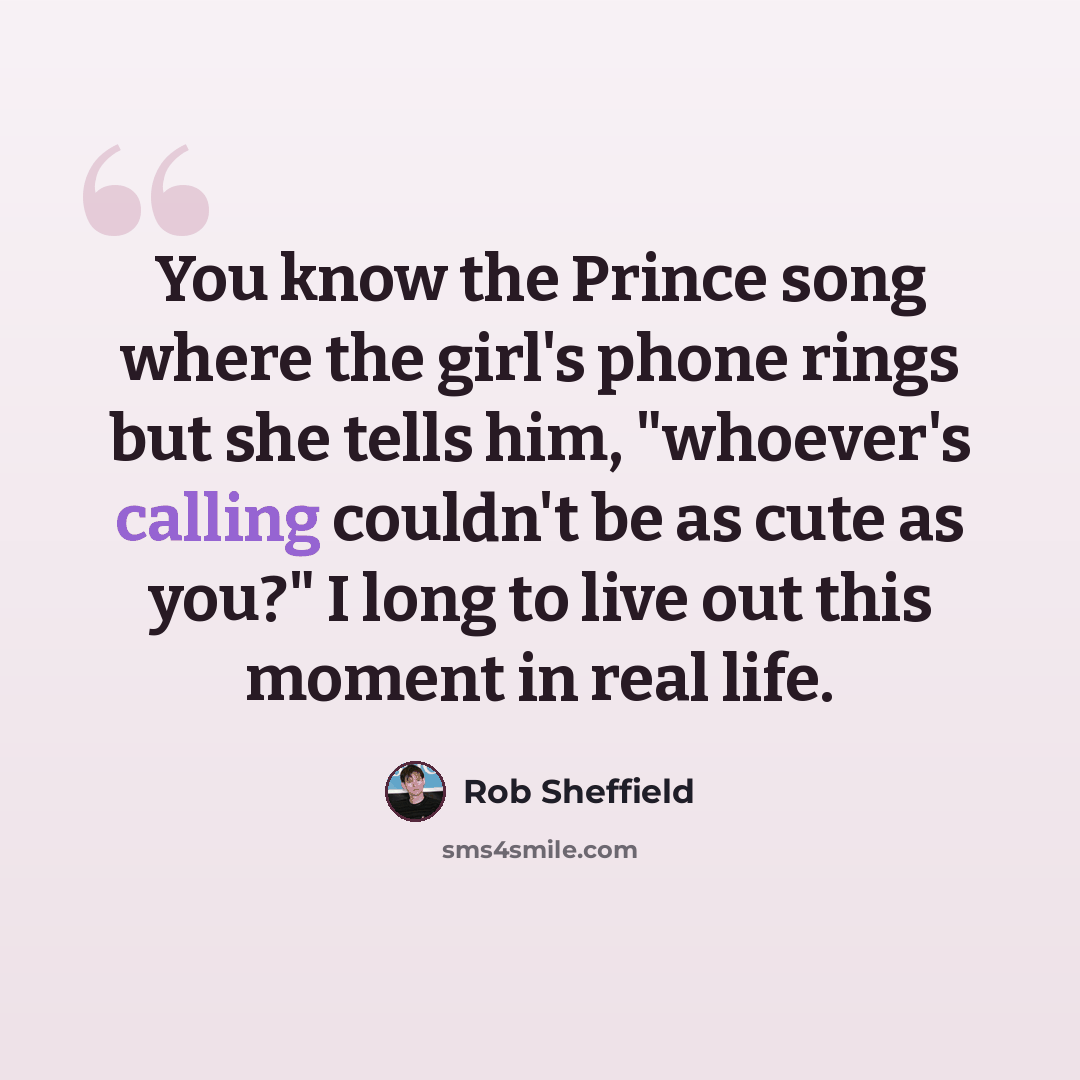 “You know the Prince song where the girl's phone rings but she tells him, "whoever's calling couldn't be as cute as you?" I long to live out this moment in real life.” quote by Rob Sheffield