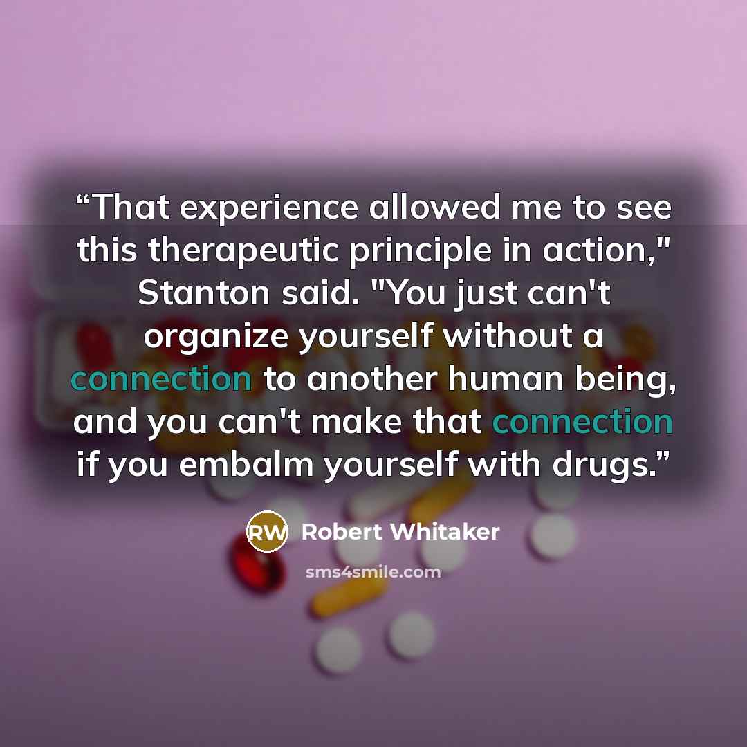 “That experience allowed me to see this therapeutic principle in action," Stanton said. "You just can't organize yourself without a connection to another human being, and you can't make that connection if you embalm yourself with drugs.” quote by Robert Whitaker