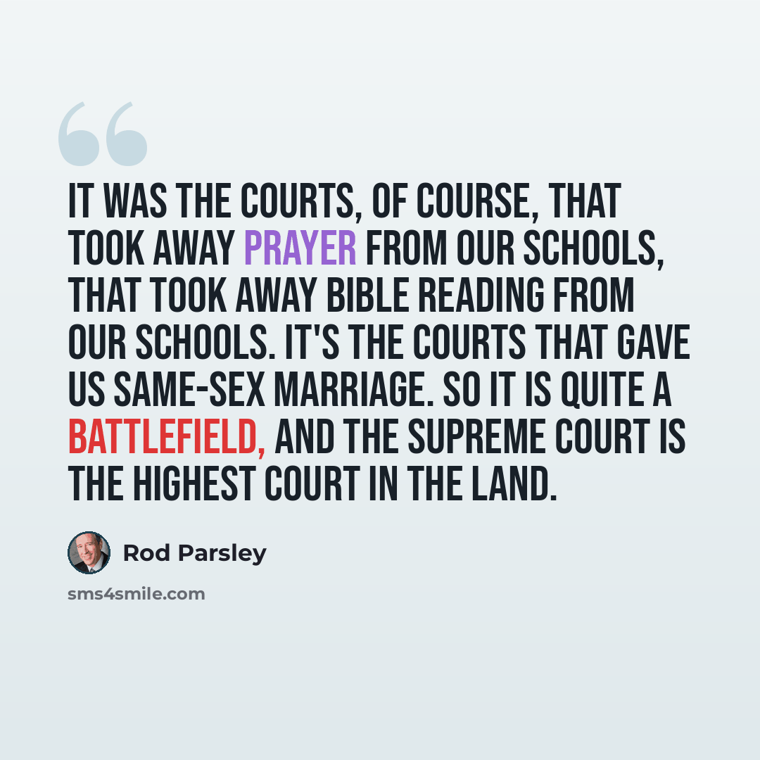 “It was the courts, of course, that took away prayer from our schools, that took away Bible reading from our schools. It's the courts that gave us same-sex marriage. So it is quite a battlefield, and the Supreme Court is the highest court in the land.” quote by Rod Parsley