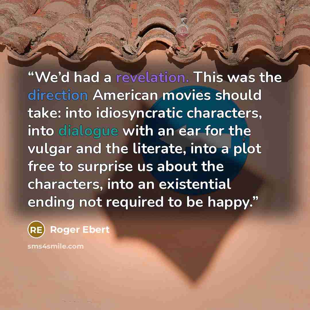 “We’d had a revelation. This was the direction American movies should take: into idiosyncratic characters, into dialogue with an ear for the vulgar and the literate, into a plot free to surprise us about the characters, into an existential ending not required to be happy.” quote by Roger Ebert