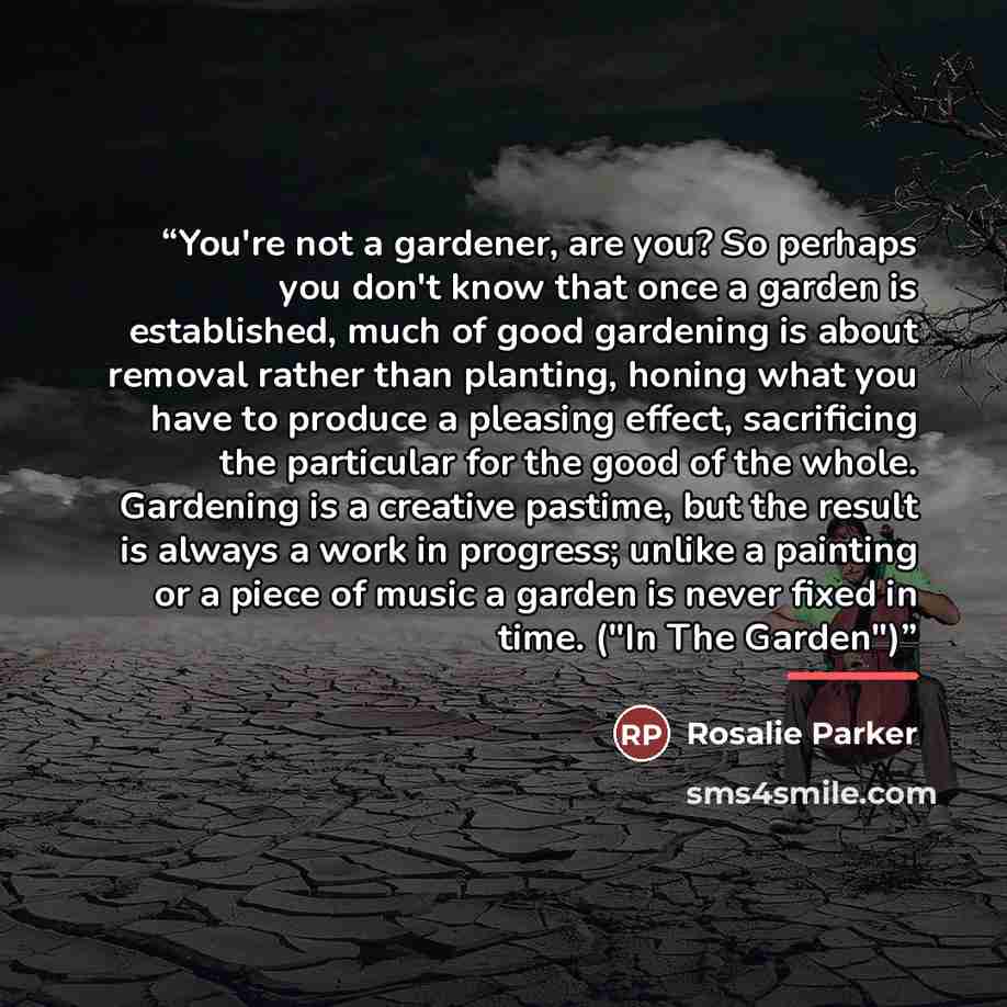 “You're not a gardener, are you? So perhaps you don't know that once a garden is established, much of good gardening is about removal rather than planting, honing what you have to produce a pleasing effect, sacrificing the particular for the good of the whole. Gardening is a creative pastime, but…” quote by Rosalie Parker
