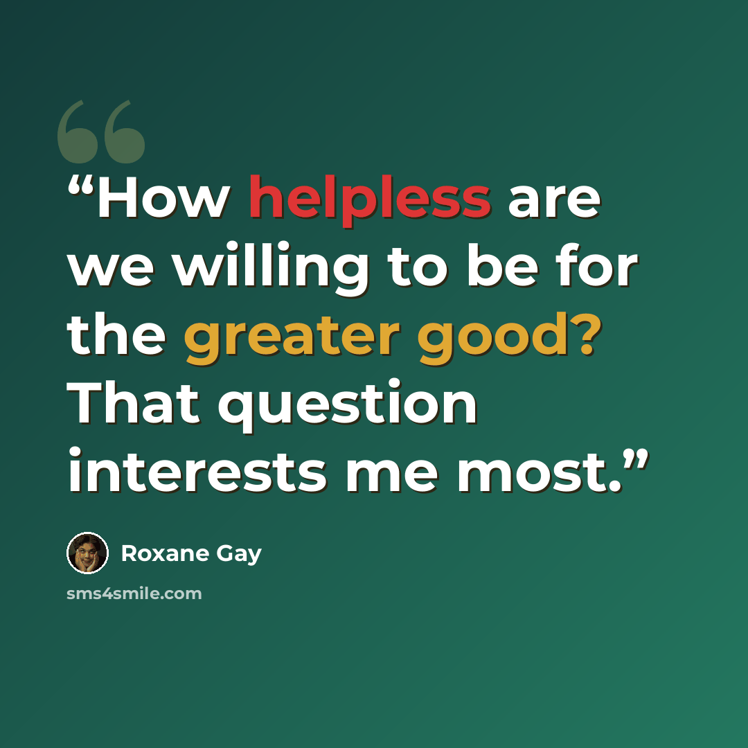 “How helpless are we willing to be for the greater good? That question interests me most.” quote by Roxane Gay