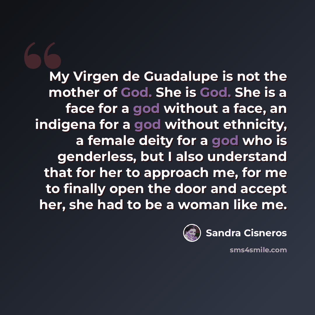 “My Virgen de Guadalupe is not the mother of God. She is God. She is a face for a god without a face, an indigena for a god without ethnicity, a female deity for a god who is genderless, but I also understand that for her to approach me, for me to finally open the door and accept her, she had to be…” quote by Sandra Cisneros