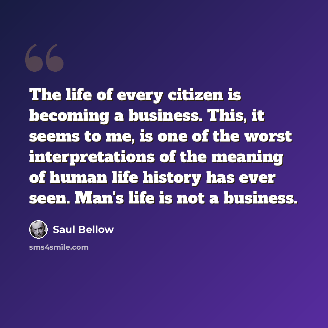 “The life of every citizen is becoming a business. This, it seems to me, is one of the worst interpretations of the meaning of human life history has ever seen. Man's life is not a business.” quote by Saul Bellow