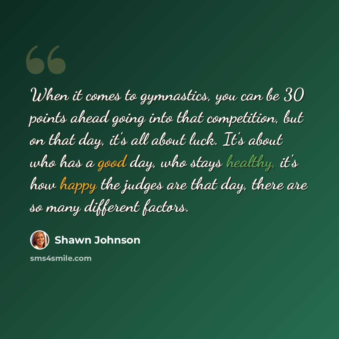 “When it comes to gymnastics, you can be 30 points ahead going into that competition, but on that day, it's all about luck. It's about who has a good day, who stays healthy, it's how happy the judges are that day, there are so many different factors.” quote by Shawn Johnson