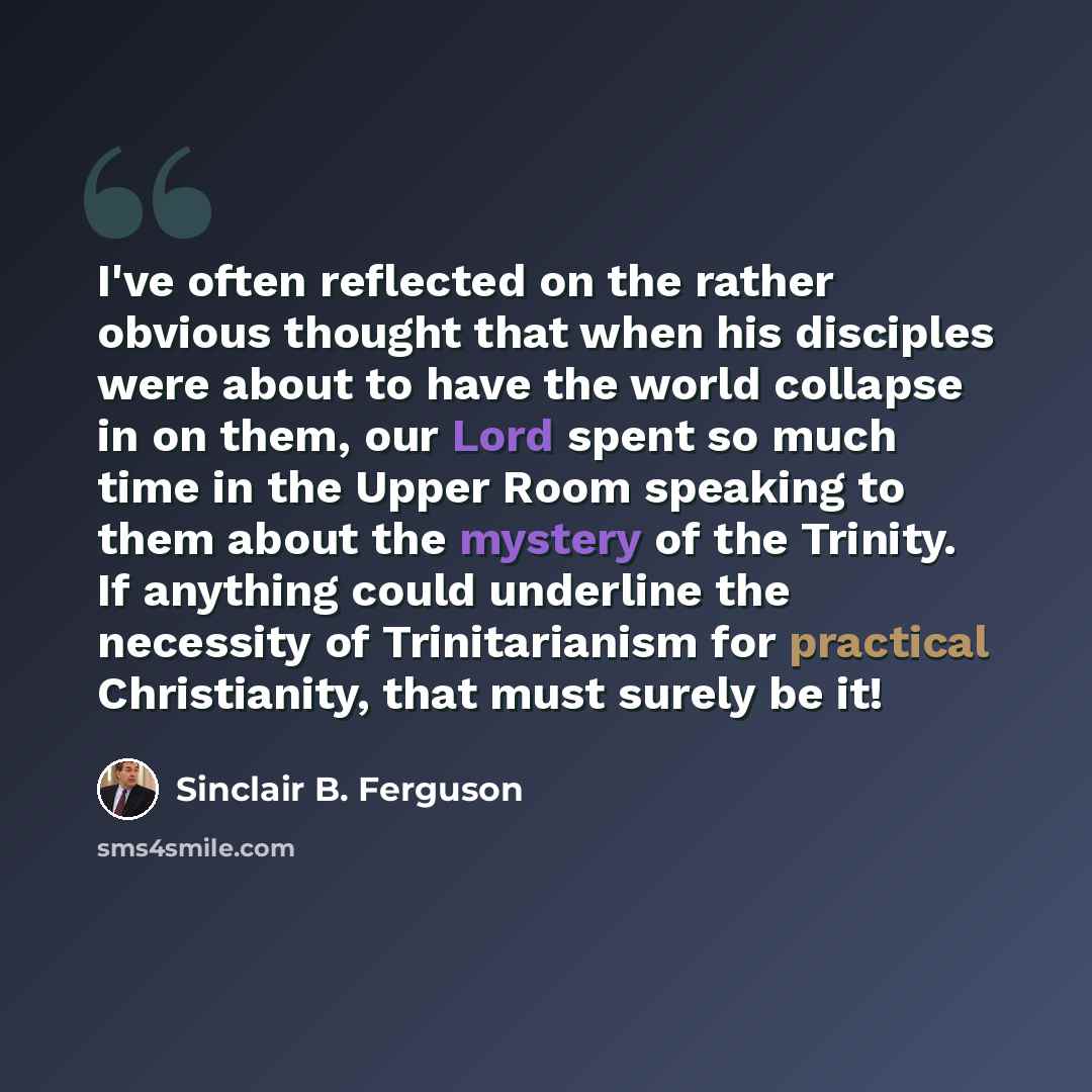 “I've often reflected on the rather obvious thought that when his disciples were about to have the world collapse in on them, our Lord spent so much time in the Upper Room speaking to them about the mystery of the Trinity. If anything could underline the necessity of Trinitarianism for practical…” quote by Sinclair B. Ferguson